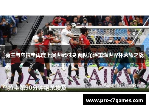 荷兰与乌拉圭再度上演世纪对决 两队角逐重燃世界杯荣耀之战