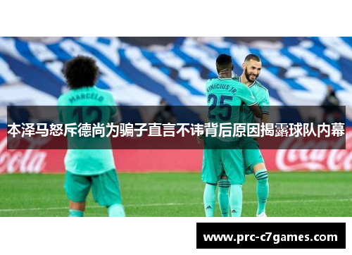 本泽马怒斥德尚为骗子直言不讳背后原因揭露球队内幕