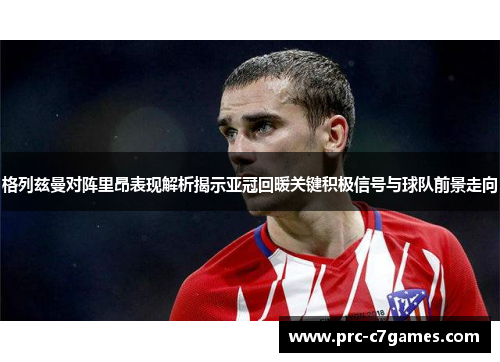 格列兹曼对阵里昂表现解析揭示亚冠回暖关键积极信号与球队前景走向 格列兹曼对阵里昂表现解析揭示亚冠回暖关键积极信号与球队前景走向