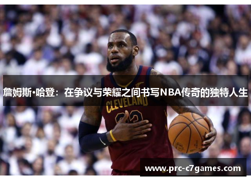 詹姆斯·哈登：在争议与荣耀之间书写NBA传奇的独特人生