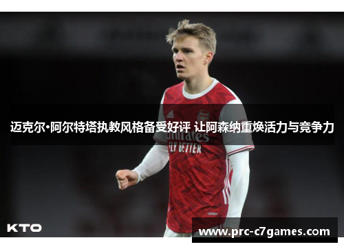 迈克尔·阿尔特塔执教风格备受好评 让阿森纳重焕活力与竞争力